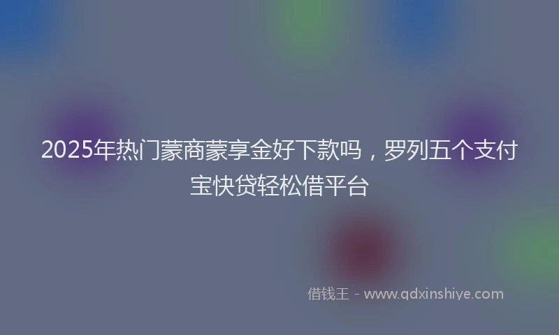 2025年热门蒙商蒙享金好下款吗，罗列五个支付宝快贷轻松借平台