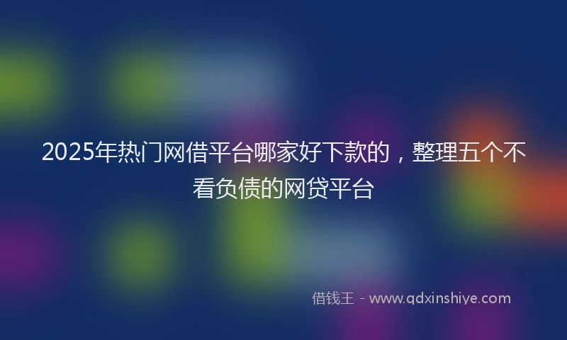 2025年热门网借平台哪家好下款的，整理五个不看负债的网贷平台