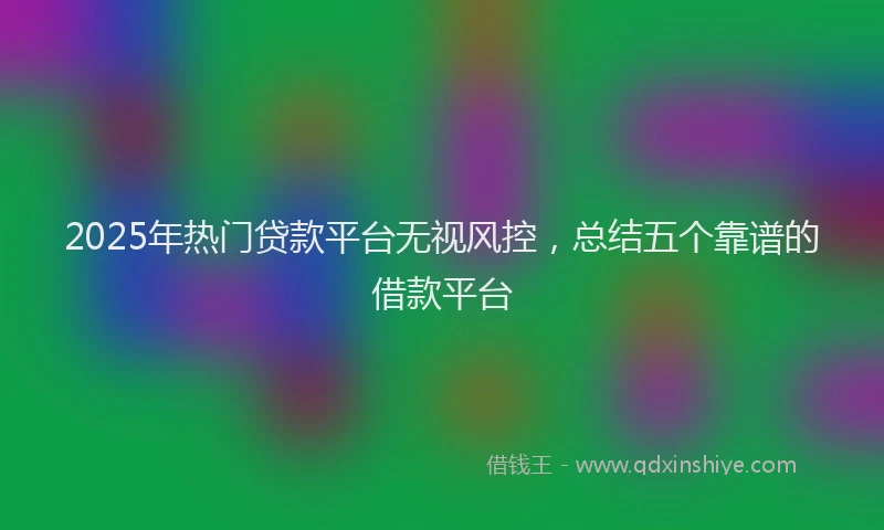 2025年热门贷款平台无视风控，总结五个靠谱的借款平台
