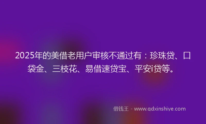 2025年的美借老用户审核不通过有：珍珠贷、口袋金、三枝花、易借速贷宝、平安i贷等。