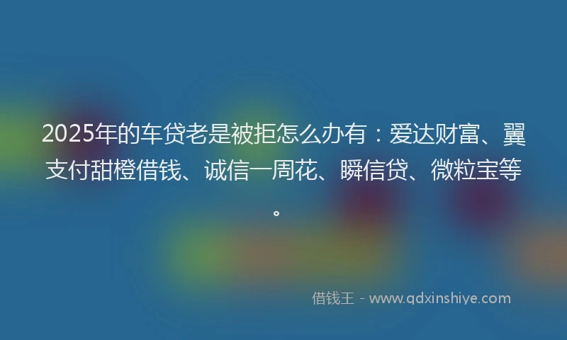 2025年的车贷老是被拒怎么办有：爱达财富、翼支付甜橙借钱、诚信一周花、瞬信贷、微粒宝等。
