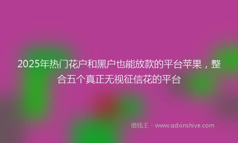 2025年热门花户和黑户也能放款的平台苹果，整合五个真正无视征信花的平台