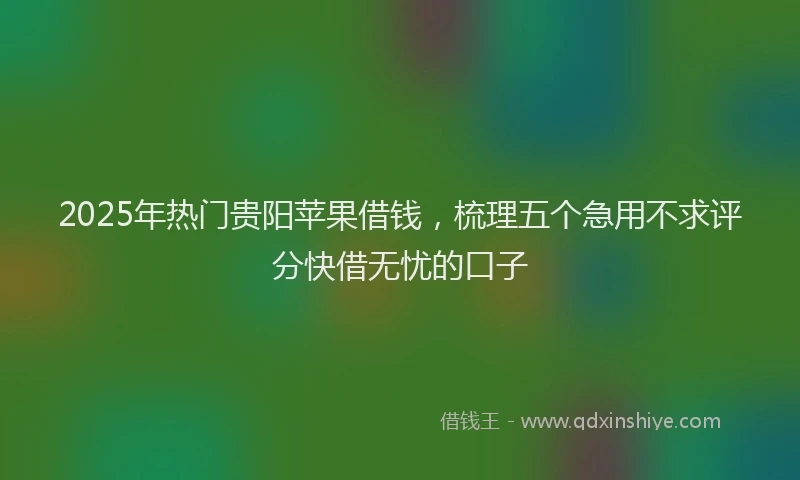 2025年热门贵阳苹果借钱，梳理五个急用不求评分快借无忧的口子