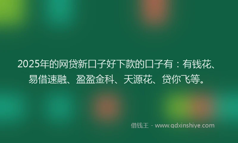 2025年的网贷新口子好下款的口子有：有钱花、易借速融、盈盈金科、天源花、贷你飞等。