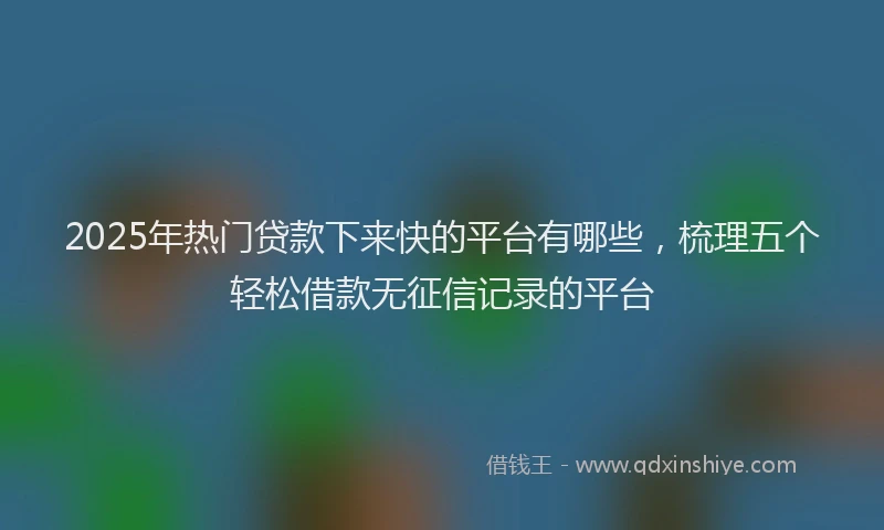 2025年热门贷款下来快的平台有哪些，梳理五个轻松借款无征信记录的平台