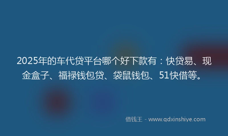 2025年的车代贷平台哪个好下款有：快贷易、现金盒子、福禄钱包贷、袋鼠钱包、51快借等。