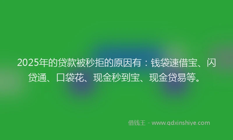 2025年的贷款被秒拒的原因有：钱袋速借宝、闪贷通、口袋花、现金秒到宝、现金贷易等。