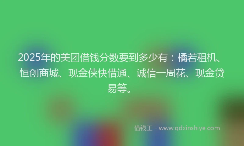 2025年的美团借钱分数要到多少有：橘若租机、恒创商城、现金侠快借通、诚信一周花、现金贷易等。