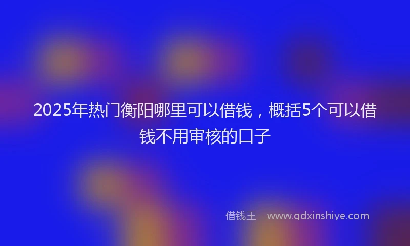 2025年热门衡阳哪里可以借钱，概括5个可以借钱不用审核的口子