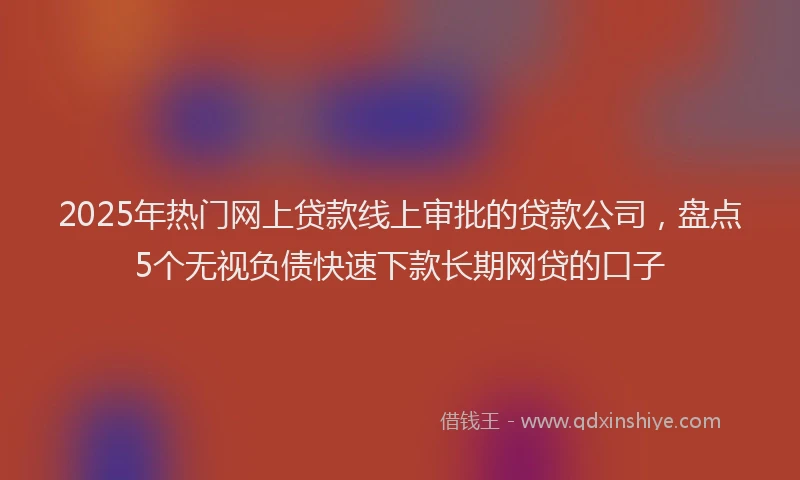 2025年热门网上贷款线上审批的贷款公司，盘点5个无视负债快速下款长期网贷的口子