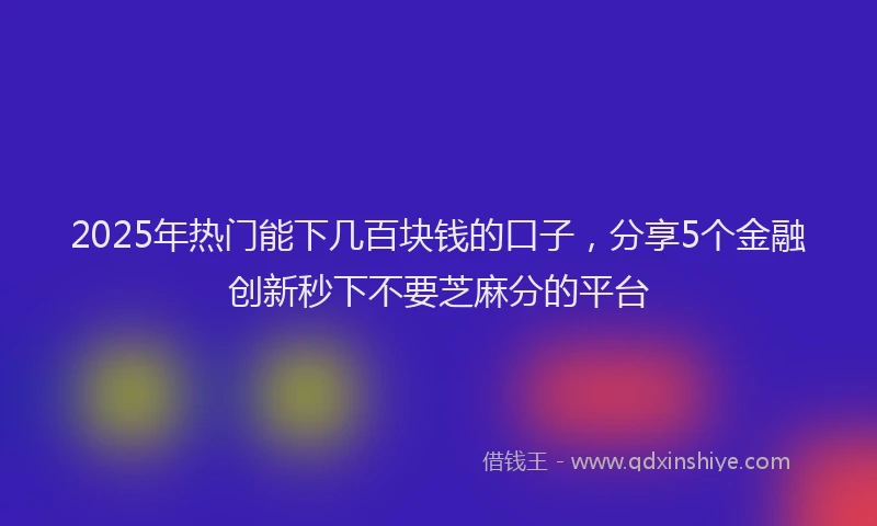 2025年热门能下几百块钱的口子，分享5个金融创新秒下不要芝麻分的平台