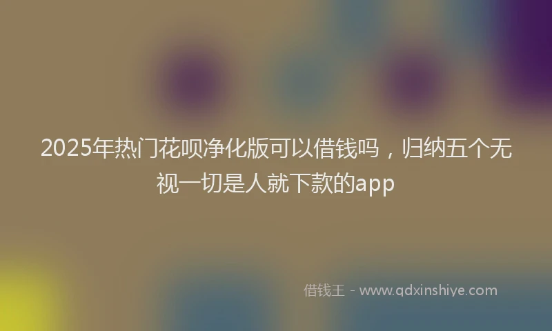 2025年热门花呗净化版可以借钱吗，归纳五个无视一切是人就下款的app