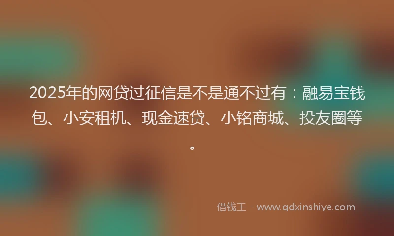 2025年的网贷过征信是不是通不过有：融易宝钱包、小安租机、现金速贷、小铭商城、投友圈等。