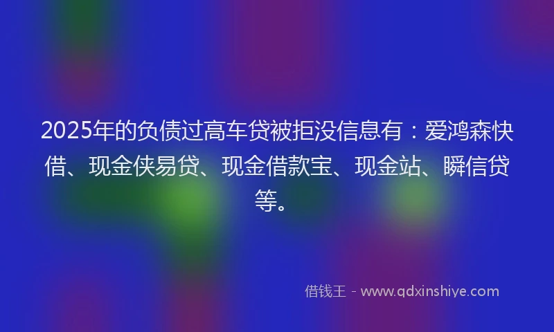2025年的负债过高车贷被拒没信息有：爱鸿森快借、现金侠易贷、现金借款宝、现金站、瞬信贷等。