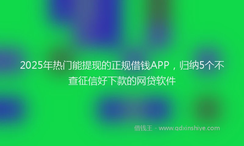2025年热门能提现的正规借钱APP，归纳5个不查征信好下款的网贷软件