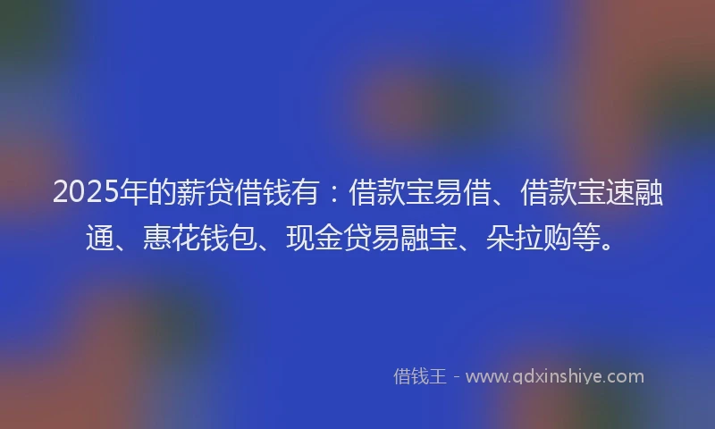 2025年的薪贷借钱有：借款宝易借、借款宝速融通、惠花钱包、现金贷易融宝、朵拉购等。