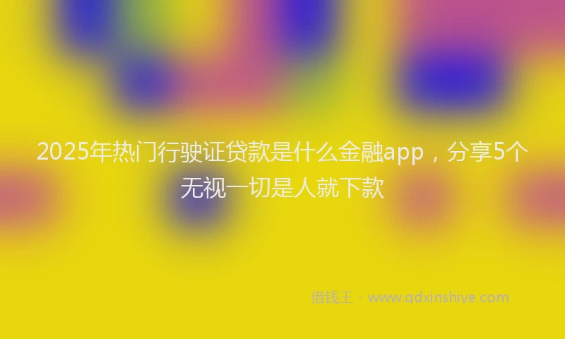 2025年热门行驶证贷款是什么金融app，分享5个无视一切是人就下款