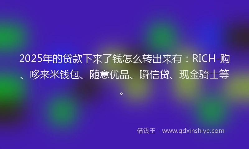 2025年的贷款下来了钱怎么转出来有：RICH-购、哆来米钱包、随意优品、瞬信贷、现金骑士等。