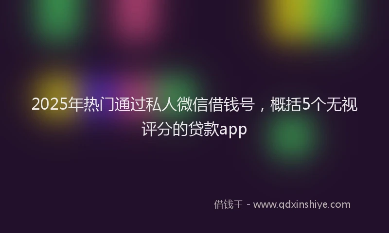 2025年热门通过私人微信借钱号，概括5个无视评分的贷款app