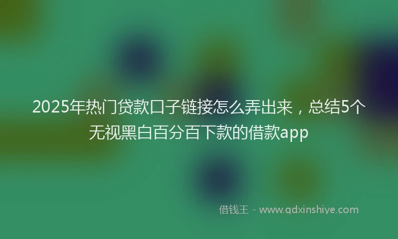 2025年热门贷款口子链接怎么弄出来，总结5个无视黑白百分百下款的借款app