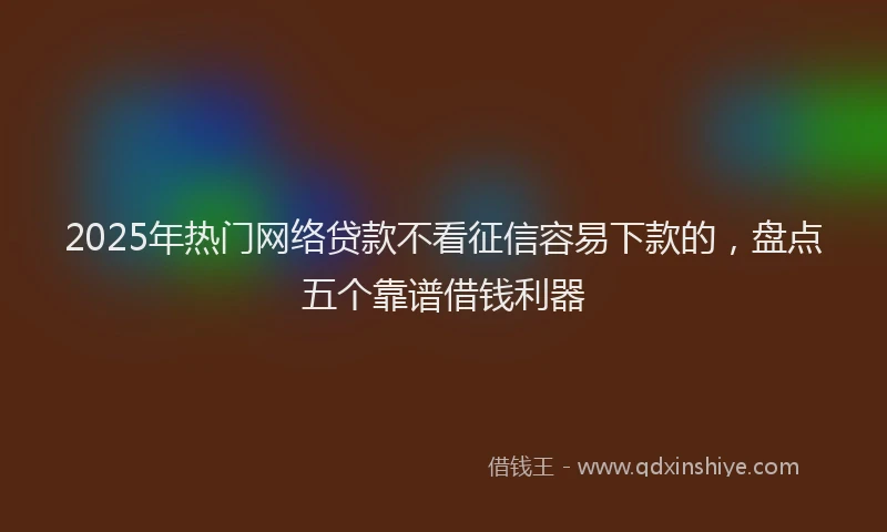 2025年热门网络贷款不看征信容易下款的，盘点五个靠谱借钱利器