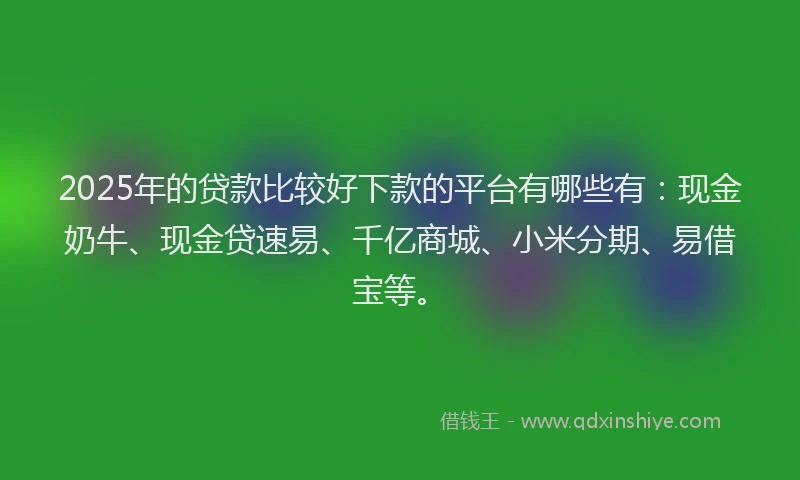 2025年的贷款比较好下款的平台有哪些有：现金奶牛、现金贷速易、千亿商城、小米分期、易借宝等。