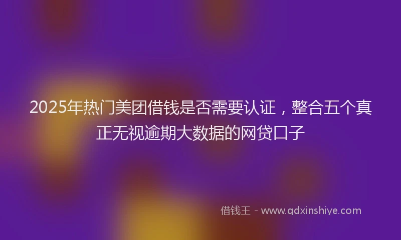 2025年热门美团借钱是否需要认证，整合五个真正无视逾期大数据的网贷口子