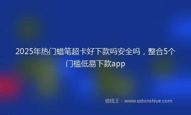 2025年热门蜡笔超卡好下款吗安全吗，整合5个门槛低易下款app