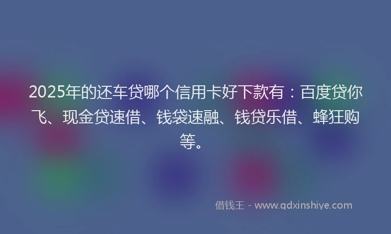 2025年的还车贷哪个信用卡好下款有：百度贷你飞、现金贷速借、钱袋速融、钱贷乐借、蜂狂购等。