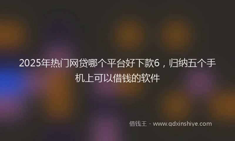 2025年热门网贷哪个平台好下款6，归纳五个手机上可以借钱的软件