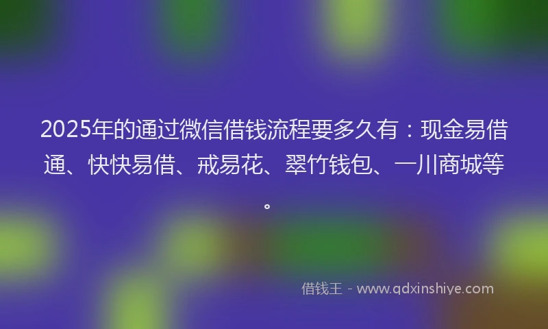 2025年的通过微信借钱流程要多久有：现金易借通、快快易借、戒易花、翠竹钱包、一川商城等。