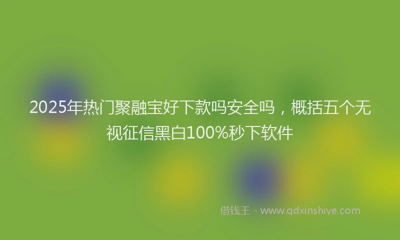 2025年热门聚融宝好下款吗安全吗，概括五个无视征信黑白100%秒下软件