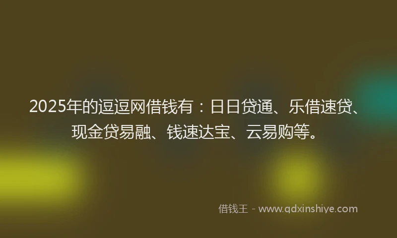 2025年的逗逗网借钱有：日日贷通、乐借速贷、现金贷易融、钱速达宝、云易购等。