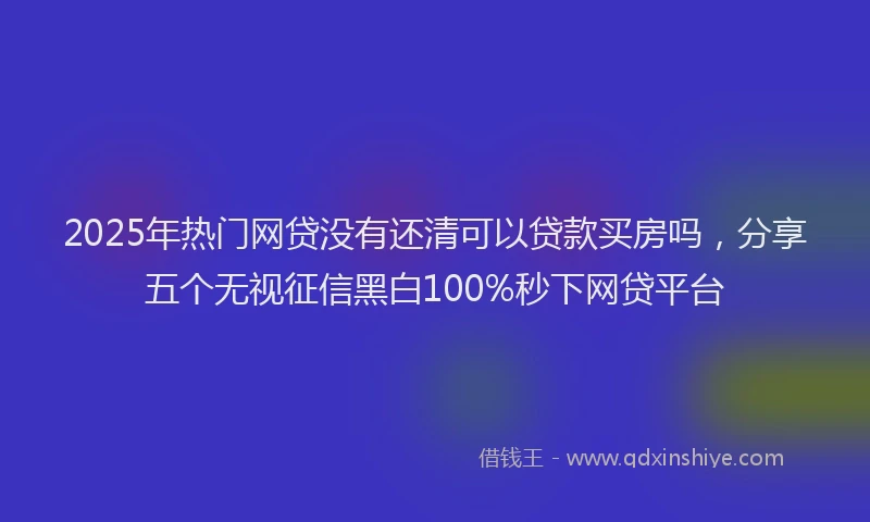 2025年热门网贷没有还清可以贷款买房吗，分享五个无视征信黑白100%秒下网贷平台