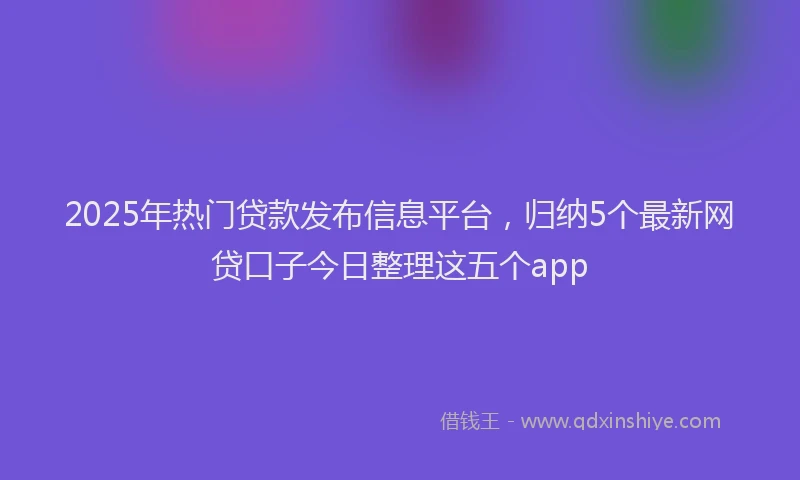 2025年热门贷款发布信息平台，归纳5个最新网贷口子今日整理这五个app