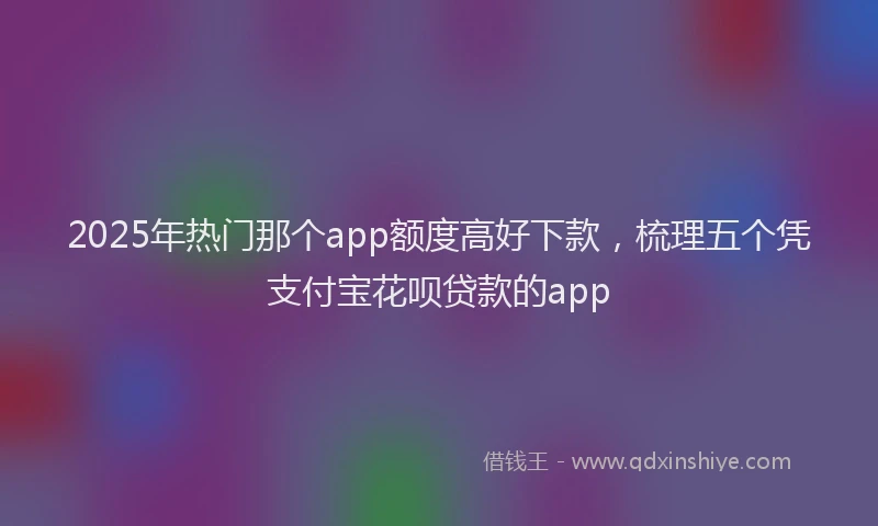 2025年热门那个app额度高好下款，梳理五个凭支付宝花呗贷款的app
