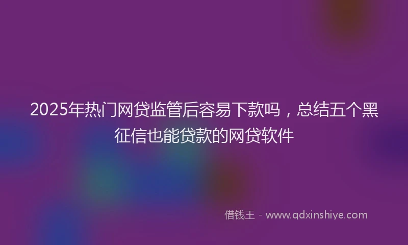 2025年热门网贷监管后容易下款吗，总结五个黑征信也能贷款的网贷软件
