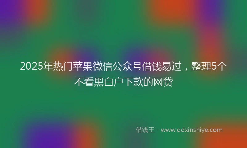 2025年热门苹果微信公众号借钱易过，整理5个不看黑白户下款的网贷