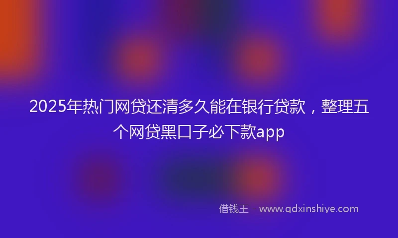 2025年热门网贷还清多久能在银行贷款，整理五个网贷黑口子必下款app