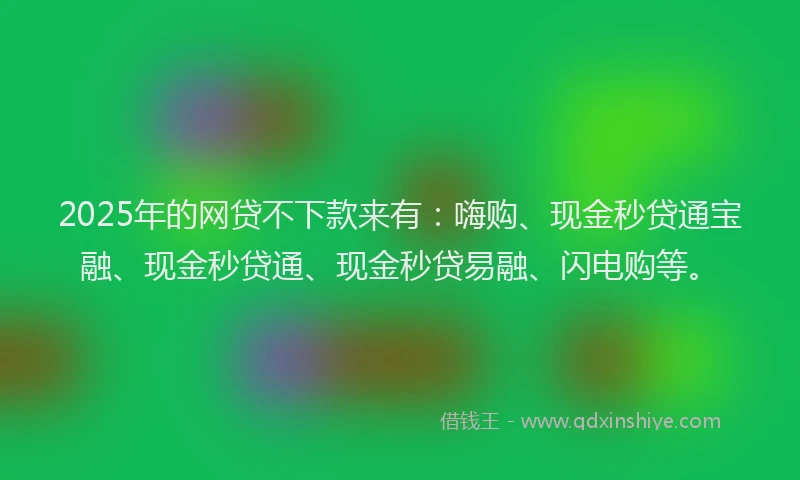 2025年的网贷不下款来有：嗨购、现金秒贷通宝融、现金秒贷通、现金秒贷易融、闪电购等。