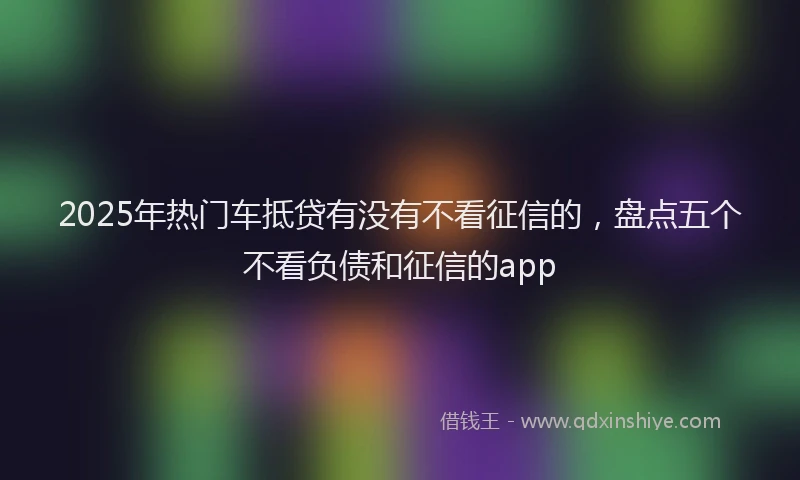 2025年热门车抵贷有没有不看征信的，盘点五个不看负债和征信的app