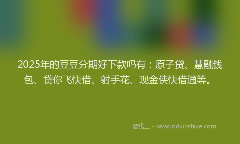 2025年的豆豆分期好下款吗有：原子贷、慧融钱包、贷你飞快借、射手花、现金侠快借通等。