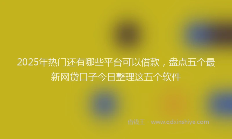 2025年热门还有哪些平台可以借款，盘点五个最新网贷口子今日整理这五个软件