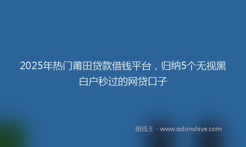 2025年热门莆田贷款借钱平台，归纳5个无视黑白户秒过的网贷口子
