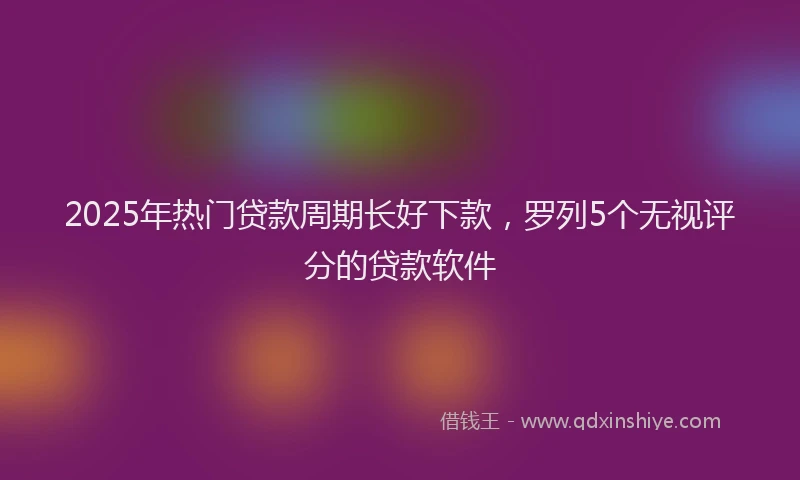 2025年热门贷款周期长好下款，罗列5个无视评分的贷款软件