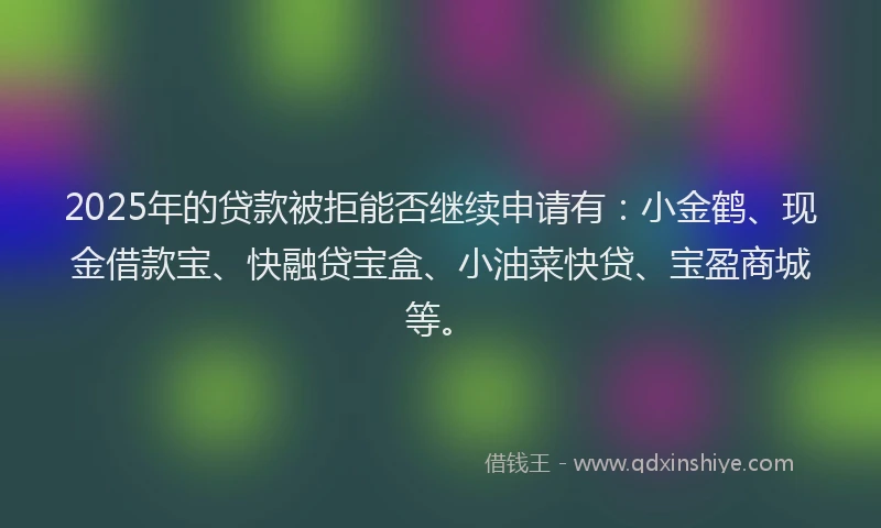 2025年的贷款被拒能否继续申请有：小金鹤、现金借款宝、快融贷宝盒、小油菜快贷、宝盈商城等。
