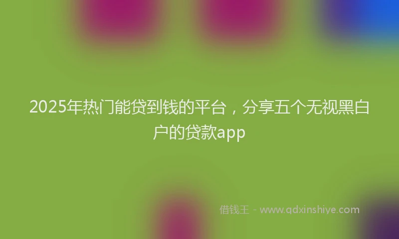 2025年热门能贷到钱的平台，分享五个无视黑白户的贷款app