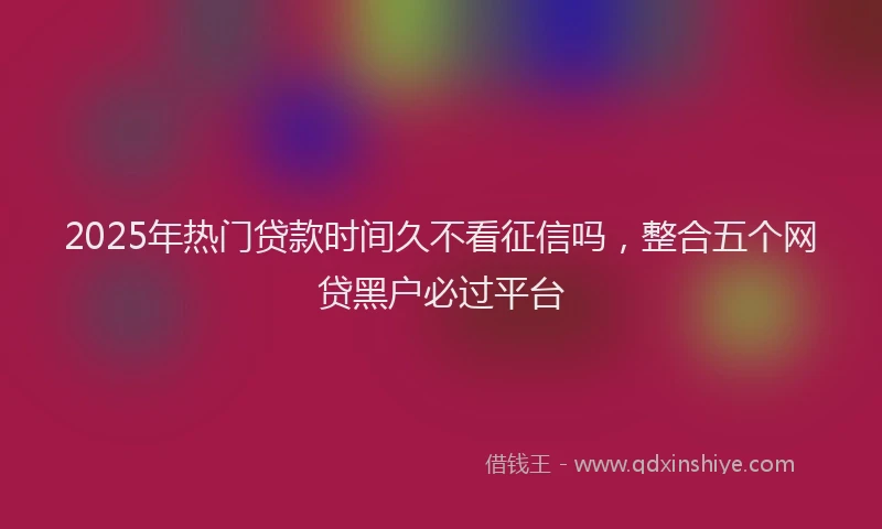2025年热门贷款时间久不看征信吗，整合五个网贷黑户必过平台