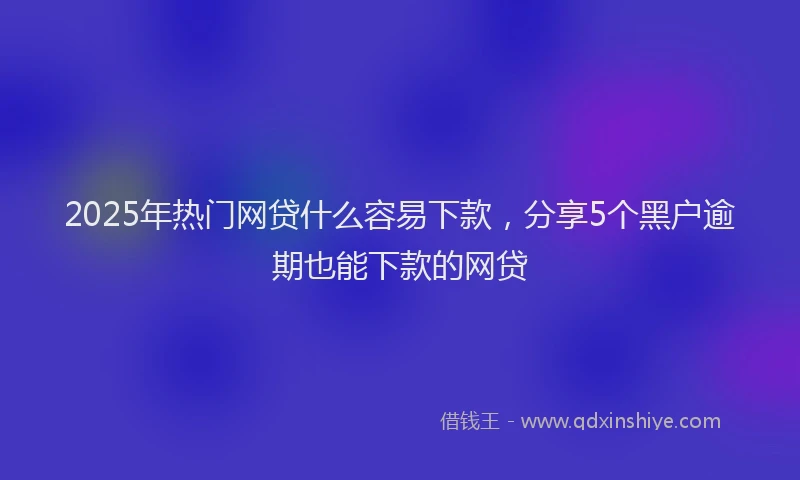 2025年热门网贷什么容易下款，分享5个黑户逾期也能下款的网贷