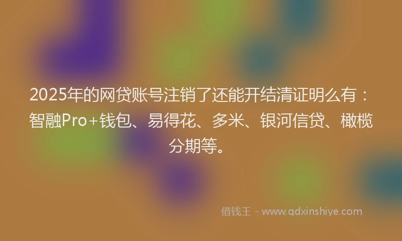 2025年的网贷账号注销了还能开结清证明么有：智融Pro+钱包、易得花、多米、银河信贷、橄榄分期等。